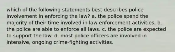 which of the following statements best describes police involvement in enforcing the law? a. the police spend the majority of their time involved in law enforcement activities. b. the police are able to enforce all laws. c. the police are expected to support the law. d. most police officers are involved in intensive, ongoing crime-fighting activities.