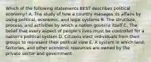 Which of the following statements BEST describes political​ economy? A. The study of how a country manages its affairs by using​ political, economic, and legal systems B. The​ structure, process, and activities by which a nation governs itself C. The belief that every aspect of​ people's lives must be controlled for a​ nation's political system D. Citizens elect individuals from their groups to represent their political view E. A system in which​ land, factories, and other economic resources are owned by the private sector and government