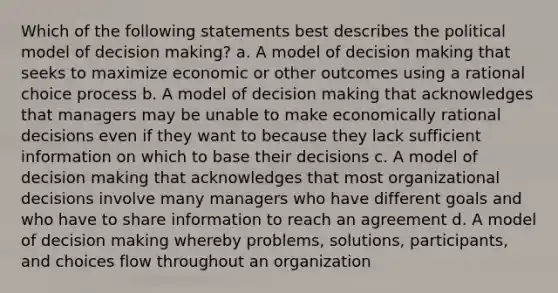 Which of the following statements best describes the political model of decision making? a. A model of decision making that seeks to maximize economic or other outcomes using a rational choice process b. A model of decision making that acknowledges that managers may be unable to make economically rational decisions even if they want to because they lack sufficient information on which to base their decisions c. A model of decision making that acknowledges that most organizational decisions involve many managers who have different goals and who have to share information to reach an agreement d. A model of decision making whereby problems, solutions, participants, and choices flow throughout an organization