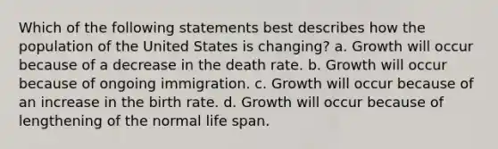 Which of the following statements best describes how the population of the United States is changing? a. Growth will occur because of a decrease in the death rate. b. Growth will occur because of ongoing immigration. c. Growth will occur because of an increase in the birth rate. d. Growth will occur because of lengthening of the normal life span.