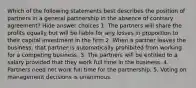 Which of the following statements best describes the position of partners in a general partnership in the absence of contrary agreement? Hide answer choices 1. The partners will share the profits equally but will be liable for any losses in proportion to their capital investment in the firm 2. When a partner leaves the business, that partner is automatically prohibited from working for a competing business. 3. The partners will be entitled to a salary provided that they work full time in the business. 4. Partners need not work full time for the partnership. 5. Voting on management decisions is unanimous.