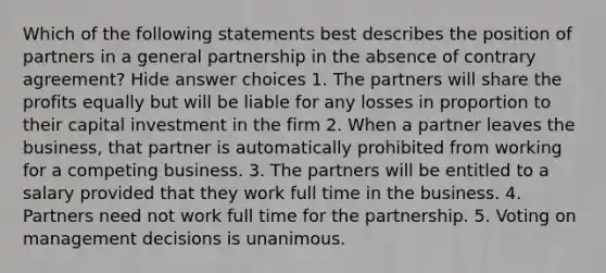 Which of the following statements best describes the position of partners in a general partnership in the absence of contrary agreement? Hide answer choices 1. The partners will share the profits equally but will be liable for any losses in proportion to their capital investment in the firm 2. When a partner leaves the business, that partner is automatically prohibited from working for a competing business. 3. The partners will be entitled to a salary provided that they work full time in the business. 4. Partners need not work full time for the partnership. 5. Voting on management decisions is unanimous.