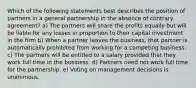 Which of the following statements best describes the position of partners in a general partnership in the absence of contrary agreement? a) The partners will share the profits equally but will be liable for any losses in proportion to their capital investment in the firm b) When a partner leaves the business, that partner is automatically prohibited from working for a competing business. c) The partners will be entitled to a salary provided that they work full time in the business. d) Partners need not work full time for the partnership. e) Voting on management decisions is unanimous.