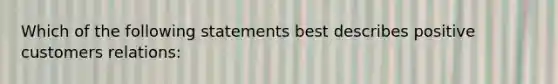 Which of the following statements best describes positive customers relations: