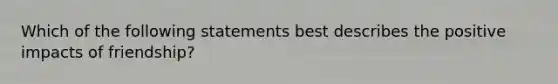 Which of the following statements best describes the positive impacts of friendship?