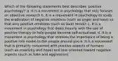 Which of the following statements best describes 'positive psychology?' a. It is a movement in psychology that only focuses on objective research b. It is a movement in psychology to study the eradication of negative emotions (such as anger and hate) so that only positive emotions (such as love) remain c. It is a movement in psychology that deals heavily with the use of positive therapy to help people become self-actualized. d. It is a movement in psychology that stresses the importance of being a positive role model to the people around you e. It is a movement that is primarily concerned with positive aspects of humans (such as creativity and hope) and less oriented toward negative aspects (such as hate and aggression)