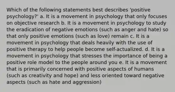 Which of the following statements best describes 'positive psychology?' a. It is a movement in psychology that only focuses on objective research b. It is a movement in psychology to study the eradication of negative emotions (such as anger and hate) so that only positive emotions (such as love) remain c. It is a movement in psychology that deals heavily with the use of positive therapy to help people become self-actualized. d. It is a movement in psychology that stresses the importance of being a positive role model to the people around you e. It is a movement that is primarily concerned with positive aspects of humans (such as creativity and hope) and less oriented toward negative aspects (such as hate and aggression)