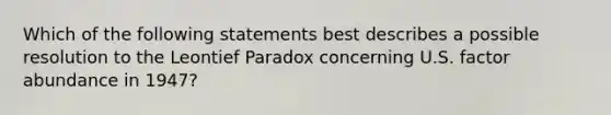 Which of the following statements best describes a possible resolution to the Leontief Paradox concerning U.S. factor abundance in 1947?