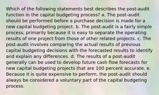 Which of the following statements best describes the post-audit function in the capital budgeting process? a. The post-audit should be performed before a purchase decision is made for a new capital budgeting project. b. The post-audit is a fairly simple process, primarily because it is easy to separate the operating results of one project from those of other related projects. c. The post-audit involves comparing the actual results of previous capital budgeting decisions with the forecasted results to identify and explain any differences. d. The results of a post-audit generally can be used to develop future cash flow forecasts for new capital budgeting projects that are 100 percent accurate. e. Because it is quite expensive to perform, the post-audit should always be considered a voluntary part of the capital budgeting process.