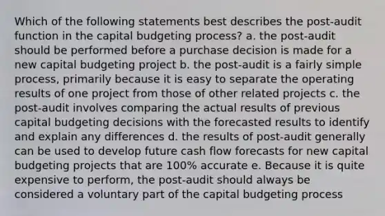 Which of the following statements best describes the post-audit function in the capital budgeting process? a. the post-audit should be performed before a purchase decision is made for a new capital budgeting project b. the post-audit is a fairly simple process, primarily because it is easy to separate the operating results of one project from those of other related projects c. the post-audit involves comparing the actual results of previous capital budgeting decisions with the forecasted results to identify and explain any differences d. the results of post-audit generally can be used to develop future cash flow forecasts for new capital budgeting projects that are 100% accurate e. Because it is quite expensive to perform, the post-audit should always be considered a voluntary part of the capital budgeting process