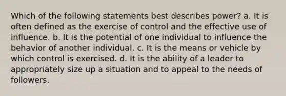 Which of the following statements best describes power? a. It is often defined as the exercise of control and the effective use of influence. b. It is the potential of one individual to influence the behavior of another individual. c. It is the means or vehicle by which control is exercised. d. It is the ability of a leader to appropriately size up a situation and to appeal to the needs of followers.