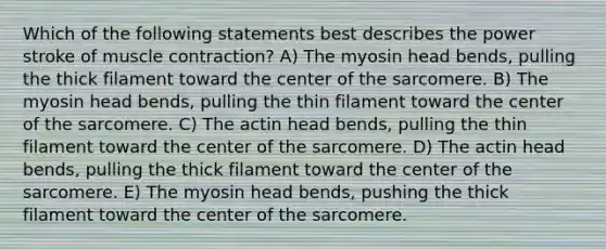 Which of the following statements best describes the power stroke of muscle contraction? A) The myosin head bends, pulling the thick filament toward the center of the sarcomere. B) The myosin head bends, pulling the thin filament toward the center of the sarcomere. C) The actin head bends, pulling the thin filament toward the center of the sarcomere. D) The actin head bends, pulling the thick filament toward the center of the sarcomere. E) The myosin head bends, pushing the thick filament toward the center of the sarcomere.