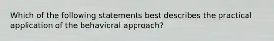 Which of the following statements best describes the practical application of the behavioral approach?