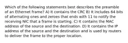 Which of the following statements best describes the preamble of an Ethernet frame? A) It contains the CRC B) It includes 64 bits of alternating ones and zeroes that ends with 11 to notify the receiving NIC that a frame is starting. C) It contains the MAC address of the source and the destination. D) It contains the IP address of the source and the destination and is used by routers to deliver the frame to the proper location.