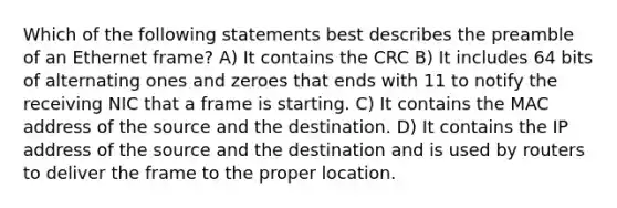 Which of the following statements best describes the preamble of an Ethernet frame? A) It contains the CRC B) It includes 64 bits of alternating ones and zeroes that ends with 11 to notify the receiving NIC that a frame is starting. C) It contains the MAC address of the source and the destination. D) It contains the IP address of the source and the destination and is used by routers to deliver the frame to the proper location.