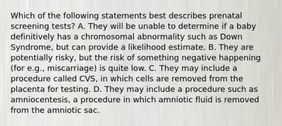 Which of the following statements best describes prenatal screening tests? A. They will be unable to determine if a baby definitively has a chromosomal abnormality such as Down Syndrome, but can provide a likelihood estimate. B. They are potentially risky, but the risk of something negative happening (for e.g., miscarriage) is quite low. C. They may include a procedure called CVS, in which cells are removed from the placenta for testing. D. They may include a procedure such as amniocentesis, a procedure in which amniotic fluid is removed from the amniotic sac.