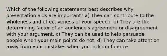 Which of the following statements best describes why presentation aids are important? a) They can contribute to the wholeness and effectiveness of your speech. b) They are the determining factor of an audience's agreement or disagreement with your argument. c) They can be used to help persuade people when your main points do not. d) They can take attention away from your mistakes when you lack confidence.