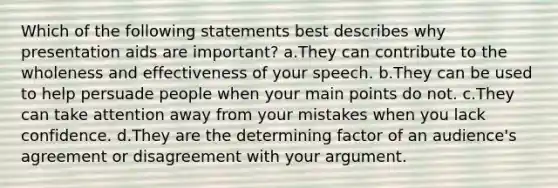 Which of the following statements best describes why presentation aids are important? a.They can contribute to the wholeness and effectiveness of your speech. b.They can be used to help persuade people when your main points do not. c.They can take attention away from your mistakes when you lack confidence. d.They are the determining factor of an audience's agreement or disagreement with your argument.