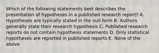 Which of the following statements best describes the presentation of hypotheses in a published research report? A. Hypotheses are typically stated in the null form B. Authors generally state their research hypothesis C. Published research reports do not contain hypothesis statements D. Only statistical hypotheses are reported in published reports E. None of the above