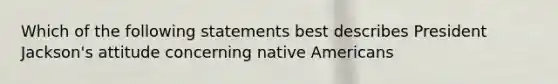 Which of the following statements best describes President Jackson's attitude concerning native Americans