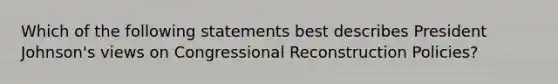 Which of the following statements best describes President Johnson's views on Congressional Reconstruction Policies?