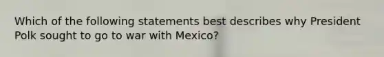 Which of the following statements best describes why President Polk sought to go to <a href='https://www.questionai.com/knowledge/khMiXiH9e2-war-with-mexico' class='anchor-knowledge'>war with mexico</a>?