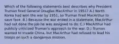 Which of the following statements best describes why President Truman fired General Douglas MacArthur in 1951? A.) North Korea had won the war by 1951, so Truman fired MacArthur to save face. B.) Because the war ended in a stalemate, MacArthur had not done the job he was assigned to do. C.) MacArthur had publicly criticized Truman's approach to the war. D.) Truman wanted to invade China, but MacArthur had refused to lead his troops on such a dangerous mission.