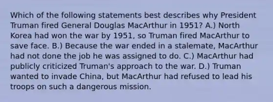 Which of the following statements best describes why President Truman fired General Douglas MacArthur in 1951? A.) North Korea had won the war by 1951, so Truman fired MacArthur to save face. B.) Because the war ended in a stalemate, MacArthur had not done the job he was assigned to do. C.) MacArthur had publicly criticized Truman's approach to the war. D.) Truman wanted to invade China, but MacArthur had refused to lead his troops on such a dangerous mission.