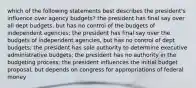 which of the following statements best describes the president's influence over agency budgets? the president has final say over all dept budgets, but has no control of the budgets of independent agencies; the president has final say over the budgets of independent agencies, but has no control of dept budgets; the president has sole authority to determine executive administrative budgets; the president has no authority in the budgeting process; the president influences the initial budget proposal, but depends on congress for appropriations of federal money