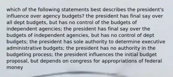 which of the following statements best describes the president's influence over agency budgets? the president has final say over all dept budgets, but has no control of the budgets of independent agencies; the president has final say over the budgets of independent agencies, but has no control of dept budgets; the president has sole authority to determine executive administrative budgets; the president has no authority in the budgeting process; the president influences the initial budget proposal, but depends on congress for appropriations of federal money