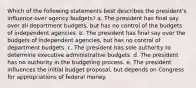 Which of the following statements best describes the president's influence over agency budgets? a. The president has final say over all department budgets, but has no control of the budgets of independent agencies. b. The president has final say over the budgets of independent agencies, but has no control of department budgets. c. The president has sole authority to determine executive administrative budgets. d. The president has no authority in the budgeting process. e. The president influences the initial budget proposal, but depends on Congress for appropriations of federal money.