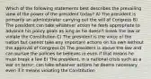 Which of the following statements best describes the prevailing view of the power of the president today? A) The president is primarily an administrator carrying out the will of Congress B) The president can take whatever action he feels appropriate to advance his policy goals as long as he doesn't break the law or violate the Constitution C) The president is the voice of the nation but cannot take any important actions on his own without the approval of Congress D) The president is above the law and can pursue the policies he believes in even if that means he must break a law E) The president, in a national crisis such as a war on terror, can take whatever actions he deems necessary even if it means violating the Constitution