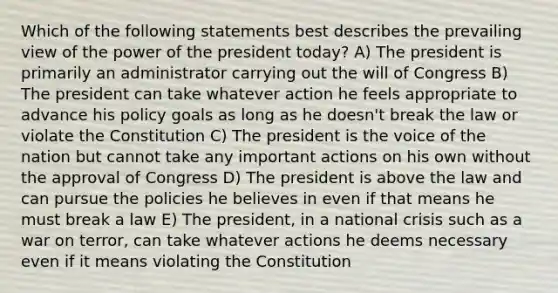 Which of the following statements best describes the prevailing view of the power of the president today? A) The president is primarily an administrator carrying out the will of Congress B) The president can take whatever action he feels appropriate to advance his policy goals as long as he doesn't break the law or violate the Constitution C) The president is the voice of the nation but cannot take any important actions on his own without the approval of Congress D) The president is above the law and can pursue the policies he believes in even if that means he must break a law E) The president, in a national crisis such as a war on terror, can take whatever actions he deems necessary even if it means violating the Constitution