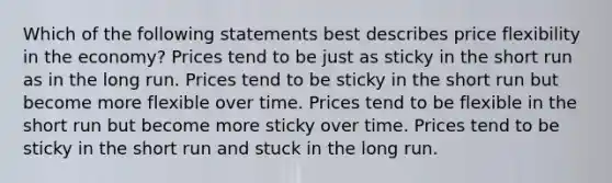 Which of the following statements best describes price flexibility in the economy? Prices tend to be just as sticky in the short run as in the long run. Prices tend to be sticky in the short run but become more flexible over time. Prices tend to be flexible in the short run but become more sticky over time. Prices tend to be sticky in the short run and stuck in the long run.