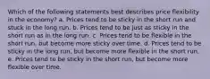 Which of the following statements best describes price flexibility in the economy? a. Prices tend to be sticky in the short run and stuck in the long run. b. Prices tend to be just as sticky in the short run as in the long run. c. Prices tend to be flexible in the short run, but become more sticky over time. d. Prices tend to be sticky in the long run, but become more flexible in the short run. e. Prices tend to be sticky in the short run, but become more flexible over time.