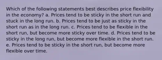 Which of the following statements best describes price flexibility in the economy? a. Prices tend to be sticky in the short run and stuck in the long run. b. Prices tend to be just as sticky in the short run as in the long run. c. Prices tend to be flexible in the short run, but become more sticky over time. d. Prices tend to be sticky in the long run, but become more flexible in the short run. e. Prices tend to be sticky in the short run, but become more flexible over time.