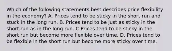 Which of the following statements best describes price flexibility in the economy? A. Prices tend to be sticky in the short run and stuck in the long run. B. Prices tend to be just as sticky in the short run as in the long run. C Prices tend to be sticky in the short run but become more flexible over time. D. Prices tend to be flexible in the short run but become more sticky over time.