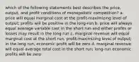 which of the following statements best describes the price, output, and profit conditions of monopolistic competition? a. price will equal marginal cost at the profit-maximizing level of output; profits will be positive in the long-run b. price will always equal average variable cost in the short run and either profits or losses may result in the long run c. marginal revenue will equal marginal cost at the short run, profit-maximizing level of output; in the long run, economic profit will be zero d. marginal revenue will equal average total cost in the short run; long-run economic profits will be zero