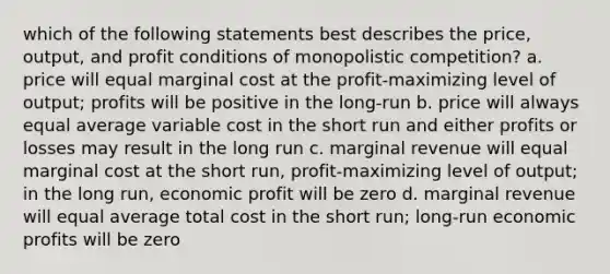 which of the following statements best describes the price, output, and profit conditions of monopolistic competition? a. price will equal marginal cost at the profit-maximizing level of output; profits will be positive in the long-run b. price will always equal average variable cost in the short run and either profits or losses may result in the long run c. marginal revenue will equal marginal cost at the short run, profit-maximizing level of output; in the long run, economic profit will be zero d. marginal revenue will equal average total cost in the short run; long-run economic profits will be zero