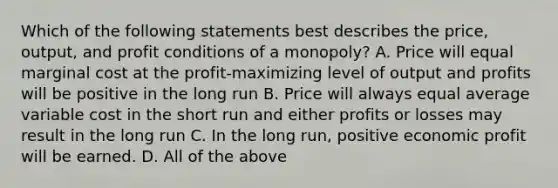 Which of the following statements best describes the price, output, and profit conditions of a monopoly? A. Price will equal marginal cost at the profit-maximizing level of output and profits will be positive in the long run B. Price will always equal average variable cost in the short run and either profits or losses may result in the long run C. In the long run, positive economic profit will be earned. D. All of the above