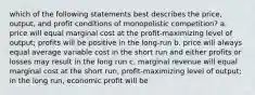 which of the following statements best describes the price, output, and profit conditions of monopolistic competition? a. price will equal marginal cost at the profit-maximizing level of output; profits will be positive in the long-run b. price will always equal average variable cost in the short run and either profits or losses may result in the long run c. marginal revenue will equal marginal cost at the short run, profit-maximizing level of output; in the long run, economic profit will be