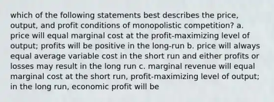 which of the following statements best describes the price, output, and profit conditions of monopolistic competition? a. price will equal marginal cost at the profit-maximizing level of output; profits will be positive in the long-run b. price will always equal average variable cost in the short run and either profits or losses may result in the long run c. marginal revenue will equal marginal cost at the short run, profit-maximizing level of output; in the long run, economic profit will be