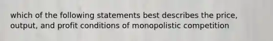 which of the following statements best describes the price, output, and profit conditions of monopolistic competition