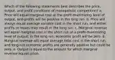 Which of the following statements best describes the price, output, and profit conditions of monopolistic competition? a. Price will equal marginal cost at the profit-maximizing level of output, and profits will be positive in the long run. b. Price will always equal average variable cost in the short run, and either profits or losses may result in the long run. c. Marginal revenue will equal marginal cost in the short run at a profit-maximizing level of output; in the long run, economic profit will be zero. d. Marginal revenue will equal average total cost in the short run, and long-run economic profits are generally positive but could be zero. e. Output is equal to the amount for which marginal revenue equals price.