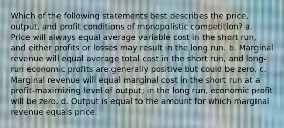 Which of the following statements best describes the price, output, and profit conditions of monopolistic competition? a. Price will always equal average variable cost in the short run, and either profits or losses may result in the long run. b. Marginal revenue will equal average total cost in the short run, and long-run economic profits are generally positive but could be zero. c. Marginal revenue will equal marginal cost in the short run at a profit-maximizing level of output; in the long run, economic profit will be zero. d. Output is equal to the amount for which marginal revenue equals price.