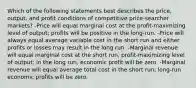 Which of the following statements best describes the price, output, and profit conditions of competitive price-searcher markets? -Price will equal marginal cost at the profit-maximizing level of output; profits will be positive in the long-run. -Price will always equal average variable cost in the short run and either profits or losses may result in the long run. -Marginal revenue will equal marginal cost at the short run, profit-maximizing level of output; in the long run, economic profit will be zero. -Marginal revenue will equal average total cost in the short run; long-run economic profits will be zero.