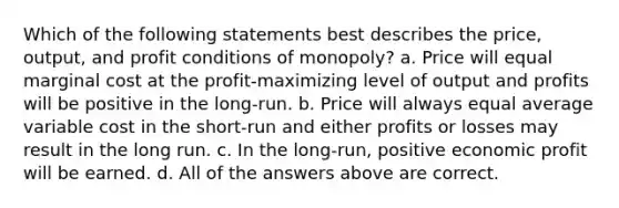 Which of the following statements best describes the price, output, and profit conditions of monopoly? a. Price will equal marginal cost at the profit-maximizing level of output and profits will be positive in the long-run. b. Price will always equal average variable cost in the short-run and either profits or losses may result in the long run. c. In the long-run, positive economic profit will be earned. d. All of the answers above are correct.