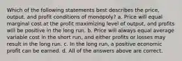 Which of the following statements best describes the price, output, and profit conditions of monopoly? a. Price will equal marginal cost at the profit maximizing level of output, and profits will be positive in the long run. b. Price will always equal average variable cost in the short run, and either profits or losses may result in the long run. c. In the long run, a positive economic profit can be earned. d. All of the answers above are correct.