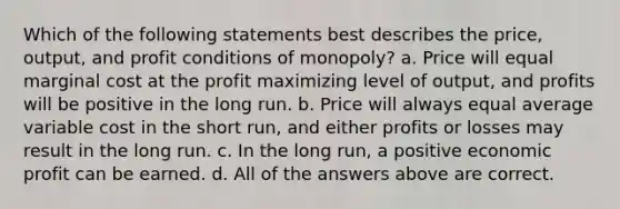 Which of the following statements best describes the price, output, and profit conditions of monopoly? a. Price will equal marginal cost at the profit maximizing level of output, and profits will be positive in the long run. b. Price will always equal average variable cost in the short run, and either profits or losses may result in the long run. c. In the long run, a positive economic profit can be earned. d. All of the answers above are correct.