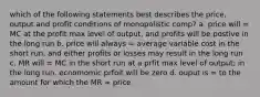 which of the following statements best describes the price, output and profit conditions of monopolistic comp? a. price will = MC at the profit max level of output, and profits will be postive in the long run b. price will always = average variable cost in the short run, and either profits or losses may result in the long run c. MR will = MC in the short run at a prfit max level of output; in the long run, ecnomomic prfoit will be zero d. ouput is = to the amount for which the MR = price